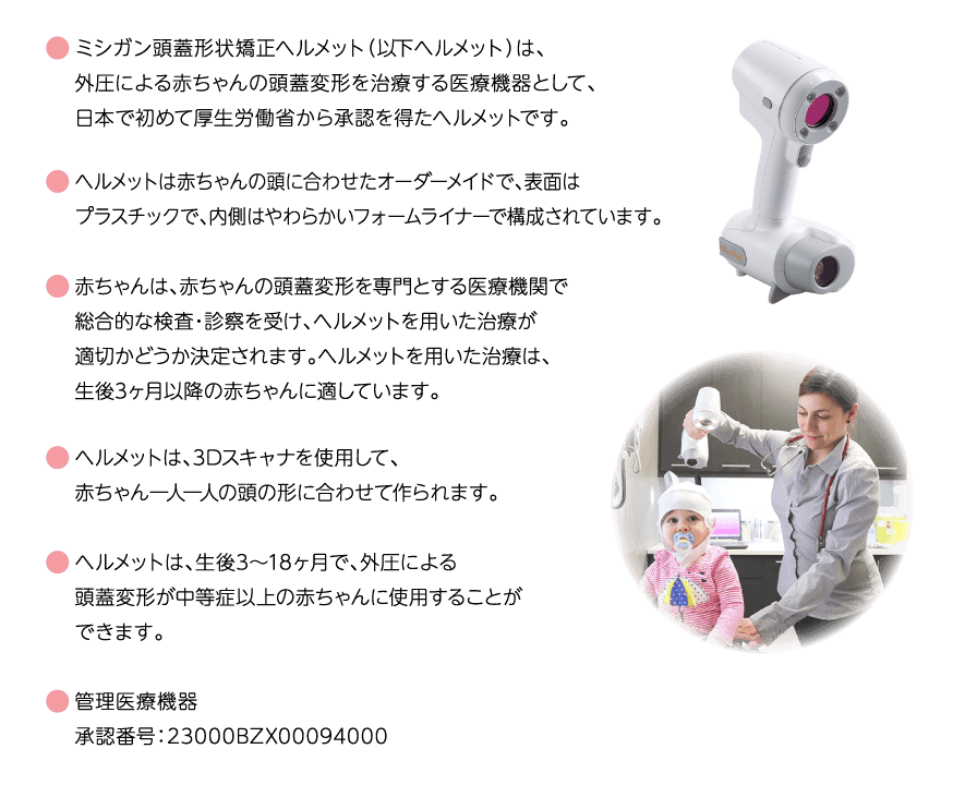 ミシガン頭蓋形状矯正ヘルメット（以下ヘルメット）は、外圧による赤ちゃんの頭蓋変形を治療する医療機器として、日本で初めて厚生労働省から承認を得たヘルメットです。ヘルメットは赤ちゃんの頭に合わせたオーダーメイドで、表面はプラスチックで、内側はやわらかいフォームライナーで構成されています。赤ちゃんは、赤ちゃんの頭蓋変形を専門とする医療機関で総合的な検査・診察を受け、ヘルメットを用いた治療が適切かどうか決定されます。ヘルメットを用いた治療は、生後3ヶ月以降の赤ちゃんに適しています。ヘルメットは、3Dスキャナを使用して、赤ちゃん一人一人の頭の形に合わせて作られます。ヘルメットは、生後3～18ヶ月で、外圧による頭蓋変形が中等症以上の赤ちゃんに使用することができます。管理医療機器 承認番号：23000BZX00094000